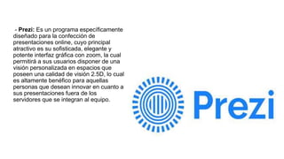 - Prezi: Es un programa específicamente
diseñado para la confección de
presentaciones online, cuyo principal
atractivo es su sofisticada, elegante y
potente interfaz gráfica con zoom, la cual
permitirá a sus usuarios disponer de una
visión personalizada en espacios que
poseen una calidad de visión 2.5D, lo cual
es altamente benéfico para aquellas
personas que desean innovar en cuanto a
sus presentaciones fuera de los
servidores que se integran al equipo.
 