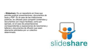 - Slideshare: Es un repositorio en línea que
permite publicar presentaciones, documentos de
texto y PDF. En el caso de las instituciones
públicas, es utilizado para compartir contenidos y
documentos con mayor facilidad, como por
ejemplo, en el caso de presentaciones
correspondientes a exposiciones de resúmenes y
talleres o documentos de difusión que sean
altamente solicitados por un colectivo
determinado.
 