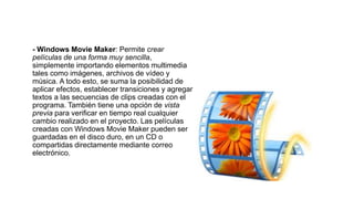- Windows Movie Maker: Permite crear
películas de una forma muy sencilla,
simplemente importando elementos multimedia
tales como imágenes, archivos de vídeo y
música. A todo esto, se suma la posibilidad de
aplicar efectos, establecer transiciones y agregar
textos a las secuencias de clips creadas con el
programa. También tiene una opción de vista
previa para verificar en tiempo real cualquier
cambio realizado en el proyecto. Las películas
creadas con Windows Movie Maker pueden ser
guardadas en el disco duro, en un CD o
compartidas directamente mediante correo
electrónico.
 