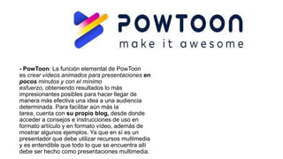 - PowToon: La función elemental de PowToon
es crear vídeos animados para presentaciones en
pocos minutos y con el mínimo
esfuerzo, obteniendo resultados lo más
impresionantes posibles para hacer llegar de
manera más efectiva una idea a una audiencia
determinada. Para facilitar aún más la
tarea, cuenta con su propio blog, desde donde
acceder a consejos e instrucciones de uso en
formato artículo y en formato vídeo, además de
mostrar algunos ejemplos. Ya que en sí es un
presentador que debe utilizar recursos multimedia
y es entendible que todo lo que se encuentra allí
debe ser hecho como presentaciones multimedia.
 