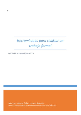 Alumnos: Alonso Dylan, Lozano Augusto
INSTITUTO PARROQUIALD-133 MARIA AUXILIADORA /PROYECTO / AÑO:4TO
Herramientas para realizar un
trabajo formal
DOCENTE: VIVIANA BOURDETTA
0
 