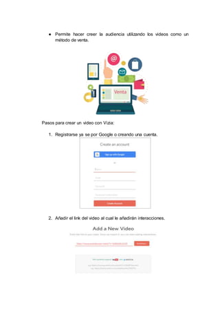 ● Permite hacer creer la audiencia utilizando los videos como un
método de venta.
Pasos para crear un video con Vizia:
1. Registrarse ya se por Google o creando una cuenta.
2. Añadir el link del video al cual le añadirán interacciones.
 