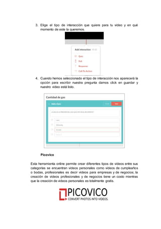 3. Elige el tipo de interacción que quiere para tu video y en qué
momento de este la queremos.
4. Cuando hemos seleccionado el tipo de interacción nos aparecerá la
opción para escribir nuestra pregunta damos click en guardar y
nuestro video está listo.
Picovico
Esta herramienta online permite crear diferentes tipos de videos entre sus
categorías se encuentran videos personales como videos de cumpleaños
o bodas, profesionales es decir videos para empresas y de negocios; la
creación de videos profesionales y de negocios tiene un costo mientras
que la creación de videos personales es totalmente gratis.
 