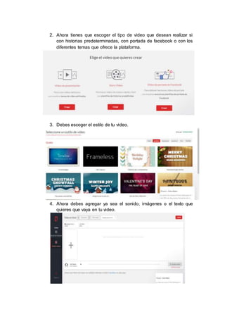 2. Ahora tienes que escoger el tipo de video que desean realizar si
con historias predeterminadas, con portada de facebook o con los
diferentes temas que ofrece la plataforma.
3. Debes escoger el estilo de tu video.
4. Ahora debes agregar ya sea el sonido, imágenes o el texto que
quieres que vaya en tu video.
 