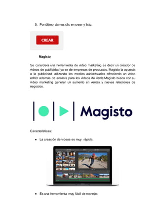 5. Por último damos clic en crear y listo.
Magisto
Se considera una herramienta de video marketing es decir un creador de
videos de publicidad ya se de empresas de productos, Magisto la apuesta
a la publicidad utilizando los medios audiovisuales ofreciendo un vídeo
editor además de análisis para los videos de venta.Magisto busca con su
video marketing generar un aumento en ventas y nuevas relaciones de
negocios.
Características:
● La creación de videos es muy rápida.
● Es una herramienta muy fácil de manejar.
 