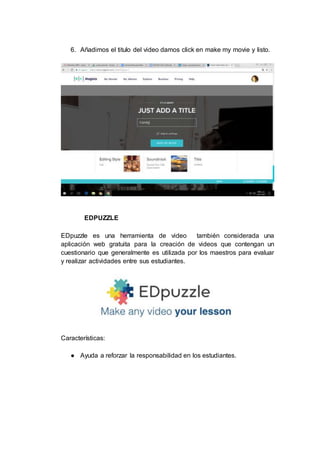 6. Añadimos el titulo del video damos click en make my movie y listo.
EDPUZZLE
EDpuzzle es una herramienta de video también considerada una
aplicación web gratuita para la creación de videos que contengan un
cuestionario que generalmente es utilizada por los maestros para evaluar
y realizar actividades entre sus estudiantes.
Características:
● Ayuda a reforzar la responsabilidad en los estudiantes.
 