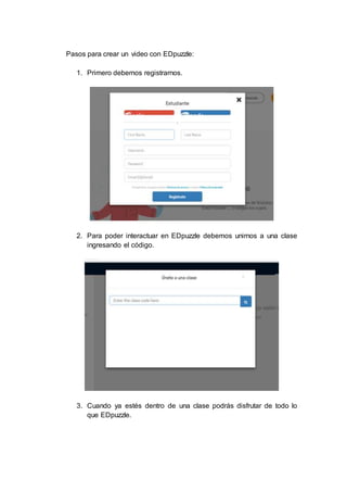 Pasos para crear un video con EDpuzzle:
1. Primero debemos registrarnos.
2. Para poder interactuar en EDpuzzle debemos unirnos a una clase
ingresando el código.
3. Cuando ya estés dentro de una clase podrás disfrutar de todo lo
que EDpuzzle.
 
