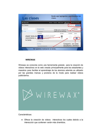WIREWAX
Wirewax es conocida como una herramienta gratuita para la creación de
videos interactivos en la web creada principalmente para los estudiantes y
maestros para facilitar el aprendizaje de los alumnos además es utilizado
por las grandes marcas y pioneros de la moda para realizar videos
publicitarios.
Características:
● Ofrece la creación de videos interactivos los cuales debido a la
interacción que contienen serán más divertidos.
 