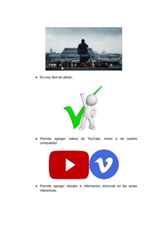 ● Es muy fácil de utilizar.
● Permite agregar videos de YouTube, vimeo o de nuestro
computador.
● Permite agregar vínculos e información adicional en las zonas
interactivas.
 