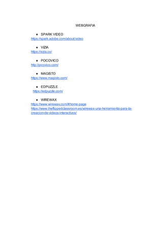 WEBGRAFIA
● SPARK VIDEO
https://spark.adobe.com/about/video
● VIZIA
https://vizia.co/
● POCOVICO
http://picovico.com/
● MAGISTO
https://www.magisto.com/
● EDPUZZLE
https://edpuzzle.com/
● WIREWAX
https://www.wirewax.com/#home-page
https://www.theflippedclassroom.es/wirewax-una-herramienta-para-la-
creacion-de-videos-interactivos/
 