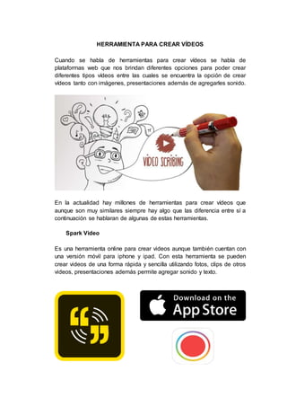 HERRAMIENTA PARA CREAR VÍDEOS
Cuando se habla de herramientas para crear vídeos se habla de
plataformas web que nos brindan diferentes opciones para poder crear
diferentes tipos vídeos entre las cuales se encuentra la opción de crear
vídeos tanto con imágenes, presentaciones además de agregarles sonido.
En la actualidad hay millones de herramientas para crear vídeos que
aunque son muy similares siempre hay algo que las diferencia entre sí a
continuación se hablaran de algunas de estas herramientas.
Spark Video
Es una herramienta online para crear videos aunque también cuentan con
una versión móvil para iphone y ipad. Con esta herramienta se pueden
crear videos de una forma rápida y sencilla utilizando fotos, clips de otros
videos, presentaciones además permite agregar sonido y texto.
 