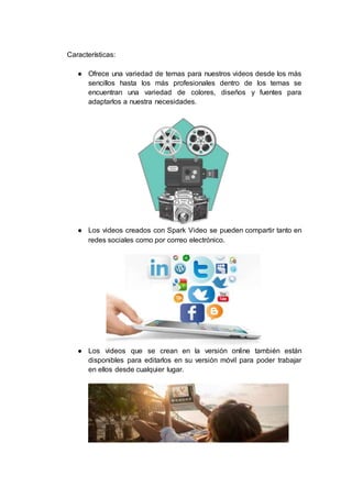 Características:
● Ofrece una variedad de temas para nuestros videos desde los más
sencillos hasta los más profesionales dentro de los temas se
encuentran una variedad de colores, diseños y fuentes para
adaptarlos a nuestra necesidades.
● Los videos creados con Spark Video se pueden compartir tanto en
redes sociales como por correo electrónico.
● Los videos que se crean en la versión online también están
disponibles para editarlos en su versión móvil para poder trabajar
en ellos desde cualquier lugar.
 