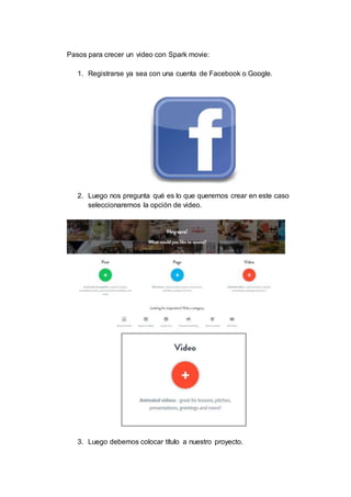 Pasos para crecer un video con Spark movie:
1. Registrarse ya sea con una cuenta de Facebook o Google.
2. Luego nos pregunta qué es lo que queremos crear en este caso
seleccionaremos la opción de video.
3. Luego debemos colocar título a nuestro proyecto.
 
