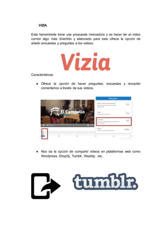 VIZIA
Esta herramienta tiene una propuesta innovadora y es hacer de un video
común algo más divertido y elaborado para esto ofrece la opción de
añadir encuestas y preguntas a los videos.
Características:
● Ofrece la opción de hacer preguntas, encuestas y recopilar
comentarios a través de sus videos.
● Nos da la opción de compartir videos en plataformas web como
Wordpress, Shopify, Tumblr, Weebly; etc.
 