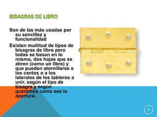 Son de las más usadas por
  su sencillez y
  funcionalidad
Existen multitud de tipos de
  bisagras de libro pero
  todas se basan en lo
  mismo, dos hojas que se
  abren (como un libro) y
  que pueden atornillarse a
  los cantos o a los
  laterales de los tableros a
  unir, según el tipo de
  bisagra y según
  queramos como sea la
  apertura.

                                11
 