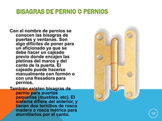 Con el nombre de pernios se
  conocen las bisagras de
  puertas y ventanas. Son
  algo difíciles de poner para
  un aficionado ya que se
  debe hacer un cajeado
  previo donde encajen las
  pletinas del marco y del
  canto de la puerta. El
  cajeado puede hacerse
  manualmente con formón o
  con una fresadora para
  pernios.
También existen bisagras de
  pernio para puertas
  pequeñas (muebles, etc). El
  sistema difiere del anterior, y
  tienen dos tornillos de rosca
  madera o rosca métrica para
  atornillarlos por el canto.       14
 