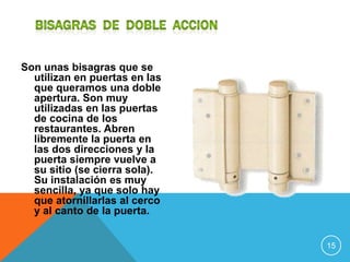 Son unas bisagras que se
  utilizan en puertas en las
  que queramos una doble
  apertura. Son muy
  utilizadas en las puertas
  de cocina de los
  restaurantes. Abren
  libremente la puerta en
  las dos direcciones y la
  puerta siempre vuelve a
  su sitio (se cierra sola).
  Su instalación es muy
  sencilla, ya que solo hay
  que atornillarlas al cerco
  y al canto de la puerta.


                               15
 