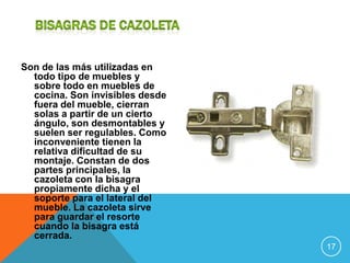 Son de las más utilizadas en
  todo tipo de muebles y
  sobre todo en muebles de
  cocina. Son invisibles desde
  fuera del mueble, cierran
  solas a partir de un cierto
  ángulo, son desmontables y
  suelen ser regulables. Como
  inconveniente tienen la
  relativa dificultad de su
  montaje. Constan de dos
  partes principales, la
  cazoleta con la bisagra
  propiamente dicha y el
  soporte para el lateral del
  mueble. La cazoleta sirve
  para guardar el resorte
  cuando la bisagra está
  cerrada.
                                 17
 