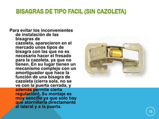 Para evitar los inconvenientes
  de instalación de las
  bisagras de
  cazoleta, aparecieron en el
  mercado unos tipos de
  bisagra con las que no es
  necesario hacer el fresado
  para la cazoleta, ya que no
  tienen. En su lugar tienen un
  mecanismo complejo con un
  amortiguador que hace la
  función de una bisagra de
  cazoleta (cierra sola, no se
  ve con la puerta cerrada, y
  además permite cierta
  regulación). Su montaje es
  muy sencillo ya que solo hay
  que atornillarla directamente
  al lateral y a la puerta.
                                  18
 