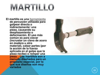 El martillo es una herramienta
   de percusión utilizada para
   golpear directa o
   indirectamente1 una
   pieza, causando su
   desplazamiento o
   deformación. El uso más
   común es para clavar
   (incrustar un clavo de acero
   en madera u otro
   material), calzar partes (por
   la acción de la fuerza
   aplicada en el golpe que la
   pieza recibe) o romper una
   pieza. . Los martillos son a
   menudo diseñados para un
   propósito especial, por lo
   que sus diseños son muy
   variados
                                   20
 