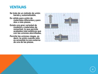 VENTAJAS
Se trata de un método de unión
    barato y automatizable.
Es válido para unión de
    materiales diferentes y para
    dos o más piezas.
Existe una gran variedad de
    modelos y materiales de
    remaches, lo que permite
    acabados más estéticos que
    con las uniones atornilladas.
Permite las uniones ciegas, es
    decir, la unión cuando sólo
    es accesible la cara externa
    de una de las piezas.




                                    4
 