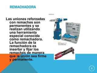 REMACHADORA


Las uniones reforzadas
  con remaches son
  permanentes y se
  realizan utilizando
  una herramienta
  especial conocida
  como remachadora.
  La función de la
  remachadora es
  insertar y fijar los
  remaches de manera
  que la unión sea firme
  y permanente.

                           6
 