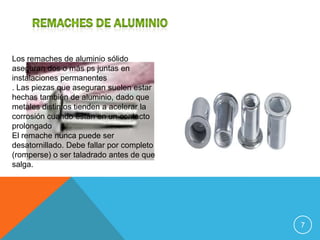 Los remaches de aluminio sólido
aseguran dos o más ps juntas en
instalaciones permanentes
. Las piezas que aseguran suelen estar
hechas también de aluminio, dado que
metales distintos tienden a acelerar la
corrosión cuando están en un contacto
prolongado
El remache nunca puede ser
desatornillado. Debe fallar por completo
(romperse) o ser taladrado antes de que
salga.




                                           7
 
