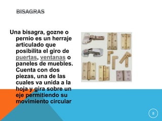 Una bisagra, gozne o
  pernio es un herraje
  articulado que
  posibilita el giro de
  puertas, ventanas o
  paneles de muebles.
  Cuenta con dos
  piezas, una de las
  cuales va unida a la
  hoja y gira sobre un
  eje permitiendo su
  movimiento circular
                          8
 