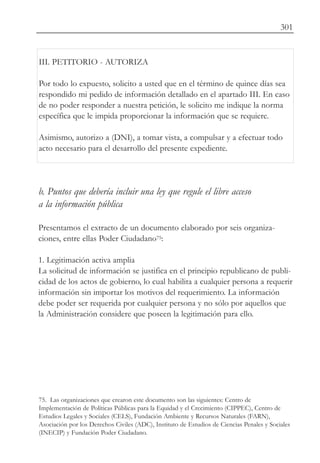 301


III. PETITORIO - AUTORIZA

Por todo lo expuesto, solicito a usted que en el término de quince días sea
respondido mi pedido de información detallado en el apartado III. En caso
de no poder responder a nuestra petición, le solicito me indique la norma
específica que le impida proporcionar la información que se requiere.

Asimismo, autorizo a (DNI), a tomar vista, a compulsar y a efectuar todo
acto necesario para el desarrollo del presente expediente.




b. Puntos que debería incluir una ley que regule el libre acceso
a la información pública

Presentamos el extracto de un documento elaborado por seis organiza-
ciones, entre ellas Poder Ciudadano75:

1. Legitimación activa amplia
La solicitud de información se justifica en el principio republicano de publi-
cidad de los actos de gobierno, lo cual habilita a cualquier persona a requerir
información sin importar los motivos del requerimiento. La información
debe poder ser requerida por cualquier persona y no sólo por aquellos que
la Administración considere que poseen la legitimación para ello.




75. Las organizaciones que crearon este documento son las siguientes: Centro de
Implementación de Políticas Públicas para la Equidad y el Crecimiento (CIPPEC), Centro de
Estudios Legales y Sociales (CELS), Fundación Ambiente y Recursos Naturales (FARN),
Asociación por los Derechos Civiles (ADC), Instituto de Estudios de Ciencias Penales y Sociales
(INECIP) y Fundación Poder Ciudadano.
 