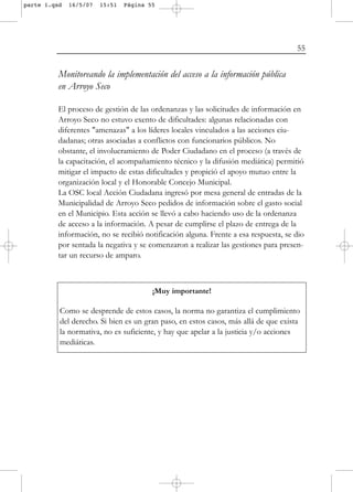 parte 1.qxd   16/5/07   15:51   Página 55




                                                                                     55


          Monitoreando la implementación del acceso a la información pública
          en Arroyo Seco

          El proceso de gestión de las ordenanzas y las solicitudes de información en
          Arroyo Seco no estuvo exento de dificultades: algunas relacionadas con
          diferentes "amenazas" a los líderes locales vinculados a las acciones ciu-
          dadanas; otras asociadas a conflictos con funcionarios públicos. No
          obstante, el involucramiento de Poder Ciudadano en el proceso (a través de
          la capacitación, el acompañamiento técnico y la difusión mediática) permitió
          mitigar el impacto de estas dificultades y propició el apoyo mutuo entre la
          organización local y el Honorable Concejo Municipal.
          La OSC local Acción Ciudadana ingresó por mesa general de entradas de la
          Municipalidad de Arroyo Seco pedidos de información sobre el gasto social
          en el Municipio. Esta acción se llevó a cabo haciendo uso de la ordenanza
          de acceso a la información. A pesar de cumplirse el plazo de entrega de la
          información, no se recibió notificación alguna. Frente a esa respuesta, se dio
          por sentada la negativa y se comenzaron a realizar las gestiones para presen-
          tar un recurso de amparo.



                                        ¡Muy importante!

          Como se desprende de estos casos, la norma no garantiza el cumplimiento
          del derecho. Si bien es un gran paso, en estos casos, más allá de que exista
          la normativa, no es suficiente, y hay que apelar a la justicia y/o acciones
          mediáticas.
 