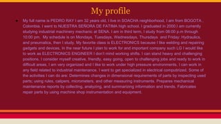 My profile
● My full name is PEDRO RAY I am 32 years old, I live in SOACHA neighborhood, I am from BOGOTA ,
Colombia. I went to NUESTRA SEÑORA DE FATIMA high school. I graduated in 2000.I am currently
studying industrial machinery mechanic at SENA. I am in third term, I study from 06:00 p.m through
10:00 pm. My schedule is on Mondays, Tuesdays, Wednesdays, Thursdays and Friday: Hydraulics,
and pneumatics, then I study. My favorite class is ELECTRONICS because I like welding and repairing
gadgets and devices, In the near future I plan to work for and important company such LG I would like
to work as ELECTRONICS ENGINEER I don’t mind working shifts. I can stand heavy and challenging
positions. I consider myself creative, friendly, easy going, open to challenging jobs and ready to work in
difficult areas, I am very organized and I like to work under high pressure environments, I can work in
any field related to industrial maintenance. I want to get specialized in electrical computirized. Some of
the activities I can do are: Determines changes in dimensional requirements of parts by inspecting used
parts; using rules, calipers, micrometers, and other measuring instruments. Prepares mechanical
maintenance reports by collecting, analyzing, and summarizing information and trends. Fabricates
repair parts by using machine shop instrumentation and equipment.
 