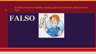 It is OK to wear loose clothing, dangling objects and jewellery using hand tool.
A. True
FALSO
 