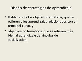 Diseño de estrategias de aprendizaje Hablamos de los objetivos temáticos, que se refieren a los aprendizajes relacionados con el tema del curso, y objetivos no temáticos, que se refieren más bien al aprendizaje de vínculos de socialización. 