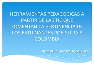 HERRAMIENTAS PEDAGÓGICAS A
PARTIR DE LAS TIC QUE
FOMENTAN LA PERTINENCIA DE
LOS ESTUDIANTES POR SU PAÍS
COLOMBIA
NELY DEL C. ACOSTA RODRÍGUEZ

 