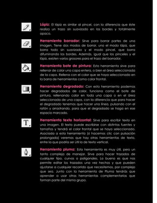 Lápiz: El lápiz es similar al pincel, con la diferencia que éste
realiza un trazo sin suavizado en los bordes y totalmente
opaco.

Herramienta borrador: Sirve para borrar partes de una
imagen. Tiene dos modos de borrar, uno el modo lápiz, que
borra todo sin suavizado y el modo pincel, que borra
difuminando los bordes. Además, igual que los pinceles y el
lápiz, existen varios grosores para el trazo del borrador.

Herramienta bote de pintura: Esta herramienta sirve para
rellenar de color una capa entera, o bien el área seleccionada
de la capa. Rellena con el color que se haya seleccionado en
la barra de herramientas como color frontal.

Herramienta degradado: Con esta herramienta podemos
hacer degradados de color, funciona como el bote de
pintura, rellenando color en toda una capa o en el área
seleccionada de una capa, con la diferencia que para hacer
el degradado tenemos que hacer una línea, pulsando con el
ratón y arrastrando, para que el degradado se haga en ese
espacio marcado.

Herramienta texto horizontal: Sirve para escribir texto en
una imagen. El texto puede escribirse con distintas fuentes y
tamaños y tendrá el color frontal que se haya seleccionado.
Asociada a esta herramienta (si hacemos clic con pulsación
prolongada) veremos que hay otras herramientas de texto,
entre la que podría ser útil la de texto vertical.

Herramienta pluma: Esta herramienta es muy útil, pero un
tanto compleja de manejar. Sirve para hacer trazados de
cualquier tipo, curvos o poligonales. Lo bueno es que nos
permite editar los trazados una vez hechos y que pueden
ajustarse a cualquier recorrido que necesitemos, por complejo
que sea. Junto con la herramienta de Pluma tendrás que
aprender a usar otras herramientas complementarias que
forman parte del mismo grupo.
 