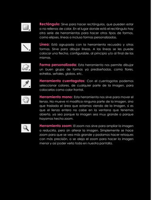 Rectángulo: Sirve para hacer rectángulos, que pueden estar
o no rellenos de color. En el lugar donde está el rectángulo hay
otra serie de herramientas para hacer otros tipos de formas,
como elipses, líneas o incluso formas personalizadas.

Línea: Está agrupada con la herramienta recuadro y otras
formas. Sirve para dibujar líneas. A las líneas se les puede
colocar una flecha, configurable, al principio y/o al final de las
mismas.

Forma personalizada: Esta herramienta nos permite dibujar
un buen grupo de formas ya prediseñadas, como flores,
estrellas, señales, globos, etc.

Herramienta cuentagotas: Con el cuentagotas podemos
seleccionar colores, de cualquier parte de la imagen, para
colocarlos como color frontal.

Herramienta mano: Esta herramienta nos sirve para mover el
lienzo. No mueve ni modifica ninguna parte de la imagen, sino
que traslada el área que estamos viendo de la imagen, si es
que el lienzo entero no cabe en la ventana que tenemos
abierta, ya sea porque la imagen sea muy grande o porque
hayamos hecho zoom.

Herramienta zoom: El zoom nos sirve para ampliar la imagen
o reducirla, pero sin alterar la imagen. Simplemente se hace
zoom para que se vea más grande y podamos hacer retoques
con más precisión, o se aleja el zoom para hacer la imagen
menor y así poder verla toda en nuestra pantalla.
 
