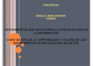 UNICIENCIA
KERALYA ROSA RONDON
TORRES
HERRAMIENTAS QUE NOS AYUDAN A LA RECOLECCIÓN DE
LA INFORMACIÓN.
COMO SE EVALÚA LA CONFIABILIDAD Y VALIDEZ DE LOS
INSTRUMENTOS DE RECOLECCIÓN DE DATOS.
 