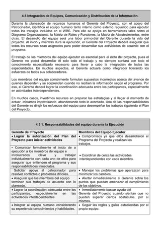 4.5 Integración de Equipos, Comunicación y Distribución de la Información.
Durante la planeación de recursos humanos el Gerente del Proyecto, con el apoyo del
Patrocinador, identifica el equipo humano tanto interno como externo requerido para ejecutar
todos los trabajos incluidos en el WBS. Para ello se apoya en herramientas tales como el
Diagrama Organizacional, la Matriz de Roles y Funciones, la Matriz de Abastecimientos, entre
otras. El desarrollo del equipo será una labor primordial del Gerente durante la vida del
proyecto. Al inicio y mientras dura la ejecución, el Gerente del Proyecto deberá asegurar que
todos los recursos sean asignados para poder desarrollar sus actividades de acuerdo con el
programa.
El trabajo de los miembros del equipo ejecutor es esencial para el éxito del proyecto, pues el
Gerente no podrá desarrollar él solo todo el trabajo y no siempre contará con todo el
conocimiento especializado necesario para llevar a cabo la integración de todas las
especialidades. En muchos aspectos, el Gerente actuará como integrador liderando los
esfuerzos de todos sus colaboradores.
Los miembros del equipo comúnmente formulan supuestos incorrectos acerca del avance de
quienes dependen y se sorprenden cuando no reciben la información según el programa. Por
eso, el Gerente deberá lograr la coordinación adecuada entre los participantes, especialmente
en actividades interdependientes.
En muchos casos, invertimos recursos en preparar las estrategias y al llegar el momento de
actuar, iniciamos improvisando, abandonando todo lo acordado. Una de las responsabilidades
del Gerente es dirigir los esfuerzos del equipo para desempeñar los trabajos siguiendo el Plan
del Proyecto.
4 5 1. Responsabilidades del equipo durante la Ejecución
Gerente del Proyecto Miembros del Equipo Ejecutor
• Lograr la autorización del Plan del
Proyecto para iniciar actividades
• Compromisos ya que ellos desarrollaron el
Programa del Proyecto y realizan los
trabajos.
• Comunicar formalmente el inicio de a
ejecución a los miembros del equipo e
involucrados clave y trabajar
individualmente con cada uno de ellos para
asegurar que entienden el programa y sus
responsabilidades inmediatas.
• Coordinar de cerca las actividades
interdependientes con cada miembro.
Solicitar apoyo al patrocinador para
resolver conflictos o problemas difíciles.
• Manejar los problemas que aparezcan para
minimizar los cambios.
• Asegurar que los miembros del equipo
terminen sus trabajos de acuerdo con lo
planeado.
• Alertar inmediatamente al Gerente sobre los
puntos que puedan amenazar el cumplimiento
de los objetivos.
• Lograr la coordinación adecuada entre los
participantes, especialmente en las
actividades interdependientes
• Inmediatamente buscar ayuda del
Gerente del Proyecto cuando sientan que no
pueden superar ciertos obstáculos, por sí
mismos.
• Integrar al equipo humano considerando
su experiencia conocimientos y habilidades.
• Seguir las reglas y guías establecidas por el
propio equipo.
 