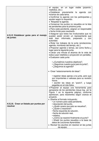 4.5.2.5 Establecer guías para el manejo
de juntas:
el equipo, en un lugar visible (pizarrón,
rotafolios, etc.).
• Establecer previamente la agenda con
horarios de cada tema.
• Confirmar la agenda con los participantes y
ajustar según lo requerido.
• Respetar la agenda.
• Conservar los puntos no resueltos en la lista
de pendientes para la próxima junta.
• Para cada pendiente, asignar un responsable
y fecha límite para resolverlo.
• Asegurar que todos los involucrados que no
puedan asistir envíen un representante que
esté bien informado, preparado y con
autoridad.
• Rotar los trabajos de la junta (anotaciones,
agenda, monitoreo del tiempo, etc.).
• Proponer agenda o temas, así como fecha y
lugar para la siguiente junta.
• Llevar una minuta al alcance de la vista de
todos (usar rotafolios o proyección en pantalla).
• Evaluaren cada junta:
• ¿Cumplimos nuestros objetivos?,
• ¿Seguimos nuestra guía para la junta?,
• ¿Seguimos la agenda?
• Crear “estacionamiento de ideas”:
• registrar ideas ajenas a la junta, pero que
son importantes o valiosas para su revisión
futura.
• escribir las ideas en “post-it”, y luego
pegarlas en el rota folios.
4.5.2.6. Crear un listado por puntos por
resolver
• Proponer al equipo una herramienta para
apropiarse de los pendientes (issue log, ver la
Figura 1 en la siguiente página), conforme
aparezcan, para resolverlos según avanza el
proyecto.
• Diseñar el formato incluyendo:
• un número para cada pendiente,
• descripción del punto,
• ¿Quién quiere que esto se resuelva?,
• ¿Quién o resolverá?,
• fecha requerida de solución,
• fecha de solución real,
• estatus,
• ¿Cómo se resolvió finalmente el punto?
• Añadir los puntos resueltos a la base de
datos de Lecciones Aprendidas.
• Revisar los asuntos sin resolver en las juntas
de equipo.
 