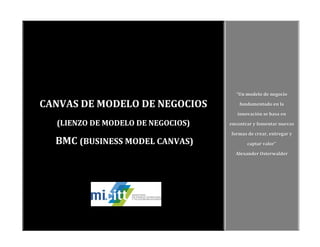 CANVAS DE MODELO DE NEGOCIOS
(LIENZO DE MODELO DE NEGOCIOS)
BMC (BUSINESS MODEL CANVAS)
“Un modelo de negocio
fundamentado en la
innovación se basa en
encontrar y fomentar nuevas
formas de crear, entregar y
captar valor”
Alexander Osterwalder
 