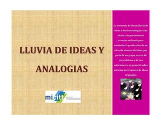 LLUVIA DE IDEAS Y
ANALOGIAS
La tormenta de ideas (lluvia de
ideas o brainstorming) es una
técnica de pensamiento
creativo utilizada para
estimular la producción de un
elevado número de ideas, por
parte de un grupo, acerca de
un problema y de sus
soluciones o, en general, sobre
un tema que requiere de ideas
originales.
 