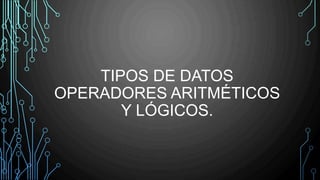 TIPOS DE DATOS
OPERADORES ARITMÉTICOS
Y LÓGICOS.
 