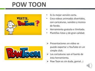  Presentaciones en video se
puede exportar a YouTube en un
simple click.
 Las caricaturas son el fuerte de
ésta herramienta.
 Pow Toon es sin duda, genial…¡
• Es la mejor versión corta.
• Crea videos animados divertidos,
con caricaturas, sonidos y música
de fondo.
• Herramienta gratuita e ilimitada.
• Plantillas listas y de gran calidad.
POW TOON
 