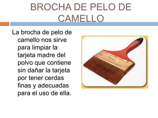 BROCHA DE PELO DE 
CAMELLO 
La brocha de pelo de 
camello nos sirve 
para limpiar la 
tarjeta madre del 
polvo que contiene 
sin dañar la tarjeta 
por tener cerdas 
finas y adecuadas 
para el uso de ella. 
 