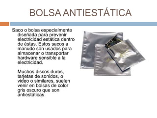 BOLSA ANTIESTÁTICA 
Saco o bolsa especialmente 
diseñada para prevenir 
electricidad estática dentro 
de éstas. Estos sacos a 
manudo son usados para 
almacenar o transportar 
hardware sensible a la 
electricidad. 
Muchos discos duros, 
tarjetas de sonidos, o 
video o similares, suelen 
venir en bolsas de color 
gris oscuro que son 
antiestáticas. 
 