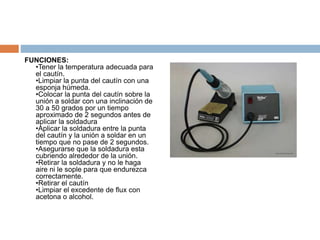 FUNCIONES: 
•Tener la temperatura adecuada para 
el cautín. 
•Limpiar la punta del cautín con una 
esponja húmeda. 
•Colocar la punta del cautín sobre la 
unión a soldar con una inclinación de 
30 a 50 grados por un tiempo 
aproximado de 2 segundos antes de 
aplicar la soldadura 
•Aplicar la soldadura entre la punta 
del cautín y la unión a soldar en un 
tiempo que no pase de 2 segundos. 
•Asegurarse que la soldadura esta 
cubriendo alrededor de la unión. 
•Retirar la soldadura y no le haga 
aire ni le sople para que endurezca 
correctamente. 
•Retirar el cautín 
•Limpiar el excedente de flux con 
acetona o alcohol. 
 