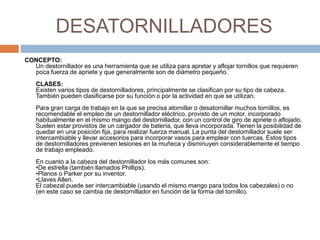 DESATORNILLADORES 
CONCEPTO: 
Un destornillador es una herramienta que se utiliza para apretar y aflojar tornillos que requieren 
poca fuerza de apriete y que generalmente son de diámetro pequeño. 
CLASES: 
Existen varios tipos de destornilladores, principalmente se clasifican por su tipo de cabeza. 
También pueden clasificarse por su función o por la actividad en que se utilizan. 
Para gran carga de trabajo en la que se precisa atornillar o desatornillar muchos tornillos, es 
recomendable el empleo de un destornillador eléctrico, provisto de un motor, incorporado 
habitualmente en el mismo mango del destornillador, con un control de giro de apriete o aflojado. 
Suelen estar provistos de un cargador de batería, que lleva incorporada. Tienen la posibilidad de 
quedar en una posición fija, para realizar fuerza manual. La punta del destornillador suele ser 
intercambiable y llevar accesorios para incorporar vasos para emplear con tuercas. Estos tipos 
de destornilladores previenen lesiones en la muñeca y disminuyen considerablemente el tiempo 
de trabajo empleado. 
En cuanto a la cabeza del destornillador los más comunes son: 
•De estrella (también llamados Phillips). 
•Planos o Parker por su inventor. 
•Llaves Allen. 
El cabezal puede ser intercambiable (usando el mismo mango para todos los cabezales) o no 
(en este caso se cambia de destornillador en función de la forma del tornillo). 
 