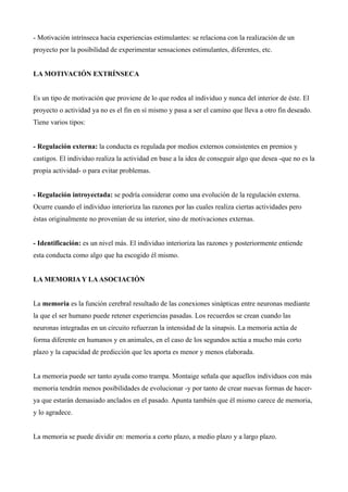 - Motivación intrínseca hacia experiencias estimulantes: se relaciona con la realización de un
proyecto por la posibilidad de experimentar sensaciones estimulantes, diferentes, etc.


LA MOTIVACIÓN EXTRÍNSECA


Es un tipo de motivación que proviene de lo que rodea al individuo y nunca del interior de éste. El
proyecto o actividad ya no es el fin en sí mismo y pasa a ser el camino que lleva a otro fin deseado.
Tiene varios tipos:


- Regulación externa: la conducta es regulada por medios externos consistentes en premios y
castigos. El individuo realiza la actividad en base a la idea de conseguir algo que desea -que no es la
propia actividad- o para evitar problemas.


- Regulación introyectada: se podría considerar como una evolución de la regulación externa.
Ocurre cuando el individuo interioriza las razones por las cuales realiza ciertas actividades pero
éstas originalmente no provenían de su interior, sino de motivaciones externas.


- Identificación: es un nivel más. El individuo interioriza las razones y posteriormente entiende
esta conducta como algo que ha escogido él mismo.


LA MEMORIA Y LA ASOCIACIÓN


La memoria es la función cerebral resultado de las conexiones sinápticas entre neuronas mediante
la que el ser humano puede retener experiencias pasadas. Los recuerdos se crean cuando las
neuronas integradas en un circuito refuerzan la intensidad de la sinapsis. La memoria actúa de
forma diferente en humanos y en animales, en el caso de los segundos actúa a mucho más corto
plazo y la capacidad de predicción que les aporta es menor y menos elaborada.


La memoria puede ser tanto ayuda como trampa. Montaige señala que aquellos individuos con más
memoria tendrán menos posibilidades de evolucionar -y por tanto de crear nuevas formas de hacer-
ya que estarán demasiado anclados en el pasado. Apunta también que él mismo carece de memoria,
y lo agradece.


La memoria se puede dividir en: memoria a corto plazo, a medio plazo y a largo plazo.
 