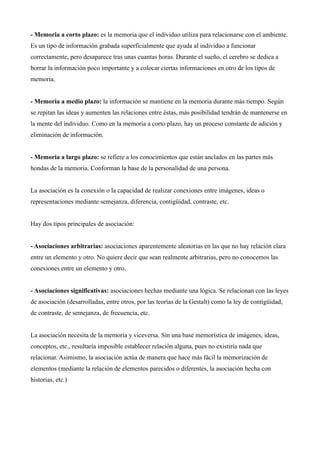- Memoria a corto plazo: es la memoria que el individuo utiliza para relacionarse con el ambiente.
Es un tipo de información grabada superficialmente que ayuda al individuo a funcionar
correctamente, pero desaparece tras unas cuantas horas. Durante el sueño, el cerebro se dedica a
borrar la información poco importante y a colocar ciertas informaciones en otro de los tipos de
memoria.


- Memoria a medio plazo: la información se mantiene en la memoria durante más tiempo. Según
se repitan las ideas y aumenten las relaciones entre éstas, más posibilidad tendrán de mantenerse en
la mente del individuo. Como en la memoria a corto plazo, hay un proceso constante de adición y
eliminación de información.


- Memoria a largo plazo: se refiere a los conocimientos que están anclados en las partes más
hondas de la memoria. Conforman la base de la personalidad de una persona.


La asociación es la conexión o la capacidad de realizar conexiones entre imágenes, ideas o
representaciones mediante semejanza, diferencia, contigüidad, contraste, etc.


Hay dos tipos principales de asociación:


- Asociaciones arbitrarias: asociaciones aparentemente aleatorias en las que no hay relación clara
entre un elemento y otro. No quiere decir que sean realmente arbitrarias, pero no conocemos las
conexiones entre un elemento y otro.


- Asociaciones significativas: asociaciones hechas mediante una lógica. Se relacionan con las leyes
de asociación (desarrolladas, entre otros, por las teorías de la Gestalt) como la ley de contigüidad,
de contraste, de semejanza, de frecuencia, etc.


La asociación necesita de la memoria y viceversa. Sin una base memorística de imágenes, ideas,
conceptos, etc., resultaría imposible establecer relación alguna, pues no existiría nada que
relacionar. Asimismo, la asociación actúa de manera que hace más fácil la memorización de
elementos (mediante la relación de elementos parecidos o diferentes, la asociación hecha con
historias, etc.)
 