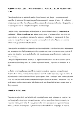 POTENCIANDO LA CREATIVIDAD PERSONAL. PERSONALIDAD Y PROYECTO DE
VIDA.


Todo el mundo tiene un potencial creativo. Como humanos que sienten y piensan tenemos la
capacidad de relacionar ideas de diferentes formas y descubrir maneras de hacer y de ver hasta el
momento desconocidas. Sin embargo, también podemos dormirnos en los laureles y desperdiciar -si
es que se quiere usar un concepto tan negativo- nuestra energía.


Un aspecto muy importante para la potenciación de la creatividad personal es el cultivo de la
curiosidad y el interés por lo que nos rodea, ya que, como ya hemos señalado, una mente sin
conocimientos no podría jamás establecer las relaciones entre ideas -ya que carecería de ellas-
necesarias para poder crear algo nuevo, innovador o simplemente bello. Alguien así sería una
carcasa vacía, y de la nada nada puede salir.


Para potenciar la curiosidad se pueden llevar a cabo varios ejercicios tales como poner por escrito lo
que vemos a nuestro alrededor y tratar de mirarlo desde nuevas perspectivas, así como, en general,
prestar más atención a las cosas, incluso las más mundanas, que generalmente nos pueden pasar
desapercibidas.
Un aspecto importante para el desarrollo de la personalidad creativa es el de la acción. Como el
propio título de este blog indica, la creación implica una acción y siguiendo los principios de la
física


La ilusión es un ingrediente esencial de la creación: los mejores escultores son aquellos que
disfrutan de su trabajo y sienten placer al moldear la arcilla o tallar la madera y la piedra. Tratar el
proceso creativo como un proceso tedioso que nos podría llevar a conseguir fama, aceptación o una
cierta felicidad, es cuanto menos contraproducente para el proceso creativo. Como hemos visto, las
motivaciones intrínsecas son las que más duran, por lo que el trabajo debería ser mirado como un
fin en sí mismo.


HÁBITOS DE TRABAJO


Todo esto no quiere decir que la ilusión o la curiosidad basten por si solas para ser creativo. Hay
muchos ejemplos de personas desorganizadas que escriben relatos increíbles o son capaces de
componer música, entre miles de cosas, pero muchos otros se esfuerzan en seguir un ritmo de
trabajo y sólo con él son capaces de producir nuevas ideas e historias. Un ejemplo de eso es el
 